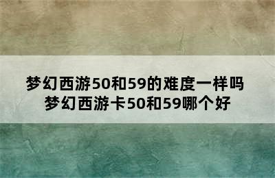 梦幻西游50和59的难度一样吗 梦幻西游卡50和59哪个好